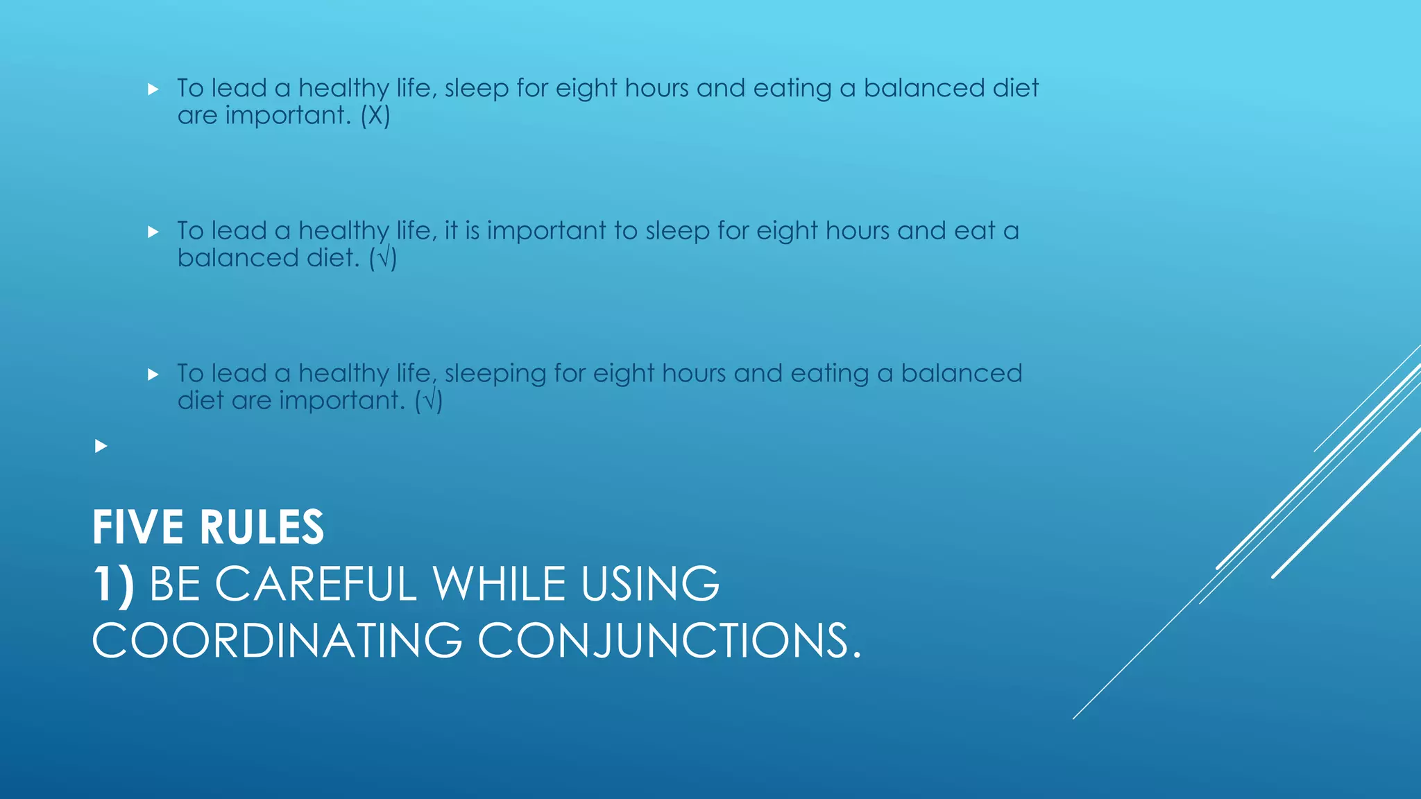FIVE RULES
1) BE CAREFUL WHILE USING
COORDINATING CONJUNCTIONS.
 To lead a healthy life, sleep for eight hours and eating a balanced diet
are important. (Χ)
 To lead a healthy life, it is important to sleep for eight hours and eat a
balanced diet. (√)
 To lead a healthy life, sleeping for eight hours and eating a balanced
diet are important. (√)

 
