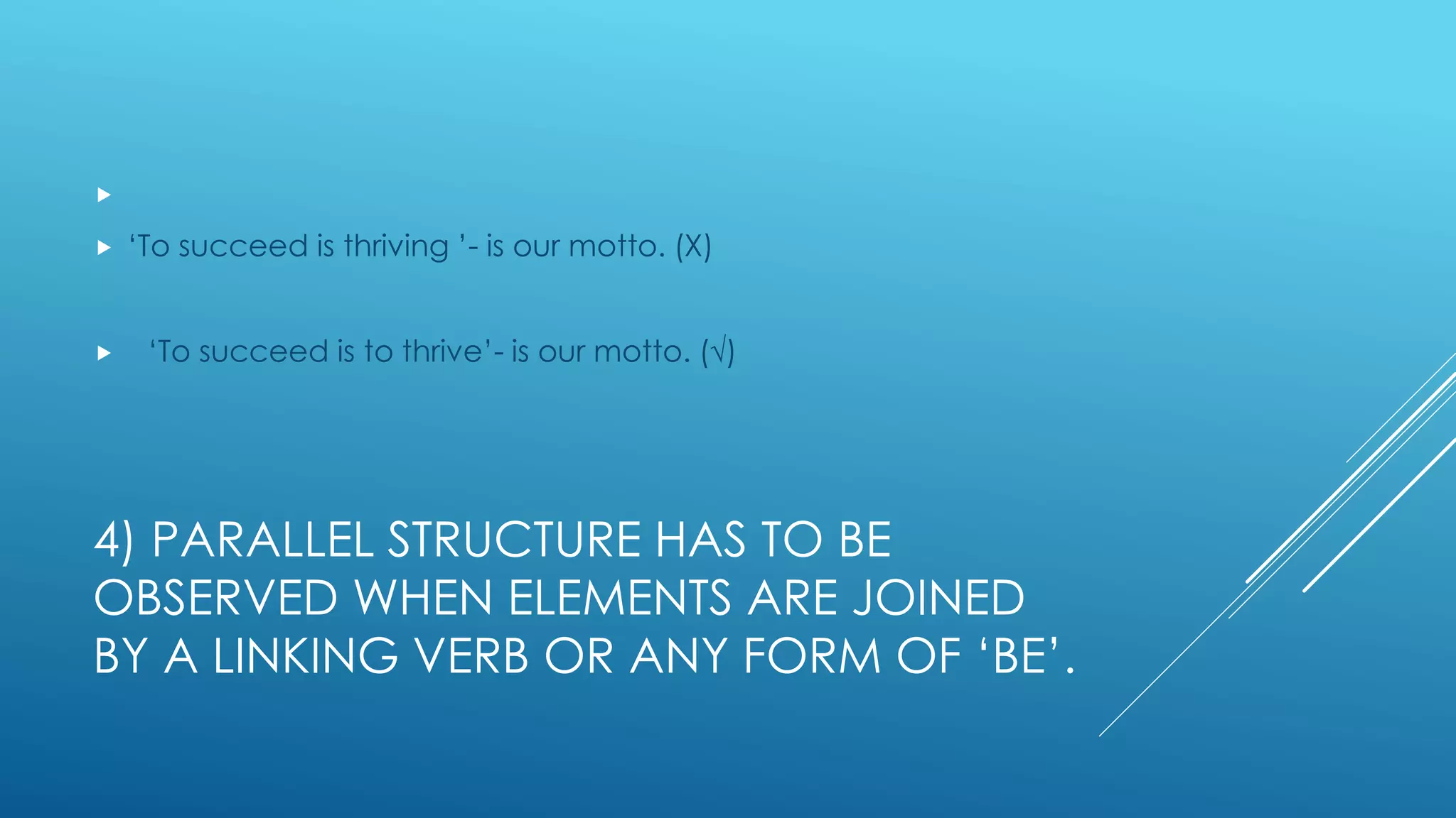 4) PARALLEL STRUCTURE HAS TO BE
OBSERVED WHEN ELEMENTS ARE JOINED
BY A LINKING VERB OR ANY FORM OF ‘BE’.

 ‘To succeed is thriving ’- is our motto. (Χ)
 ‘To succeed is to thrive’- is our motto. (√)
 