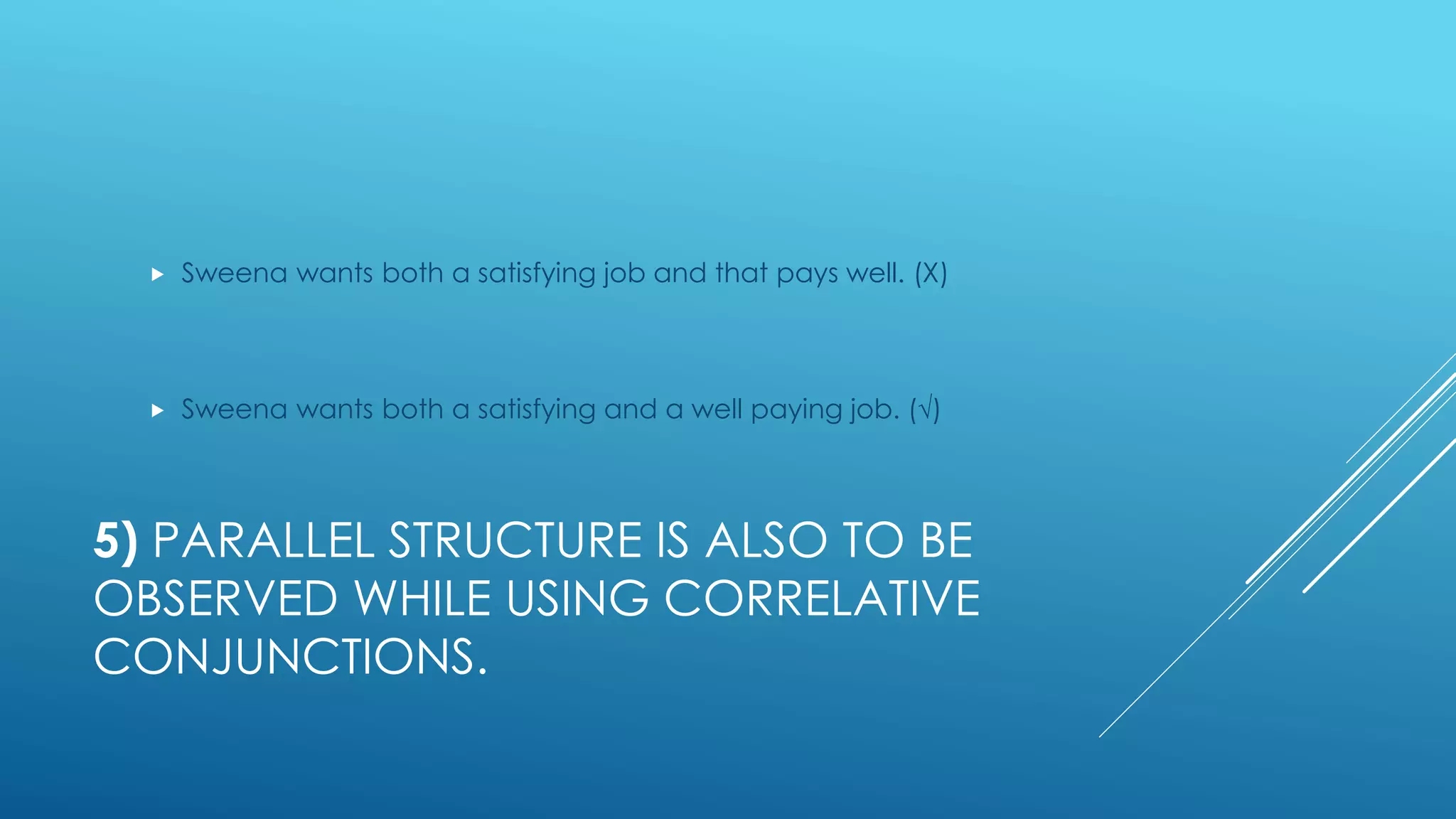 5) PARALLEL STRUCTURE IS ALSO TO BE
OBSERVED WHILE USING CORRELATIVE
CONJUNCTIONS.
 Sweena wants both a satisfying job and that pays well. (Χ)
 Sweena wants both a satisfying and a well paying job. (√)
 