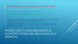 WORDS USED TO DESCRIBE IDENTICAL
CONCEPTS SHOULD BE GRAMMATICALLY
IDENTICAL.
 Reena is a good dancer but average at acting. Not Parallel
 Reena is a good dancer but an average actor.
 Reena is good at dancing but average at acting.
 Parallelism requires that nouns should be similar to nouns, gerunds
with gerunds, participles with participles and so on.
 It requires that ideas or concepts should be put together using
the same structure.
 