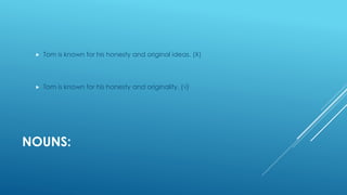 NOUNS:
 Tom is known for his honesty and original ideas. (Χ)
 Tom is known for his honesty and originality. (√)
 