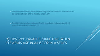 2) OBSERVE PARALLEL STRUCTURE WHEN
ELEMENTS ARE IN A LIST OR IN A SERIES.
 Traditional societies believed the king to be a religious, a political, a
social and head of the military forces. (Χ)
 Traditional societies believed the king to be a religious, political,
social and a military head. (√)
 