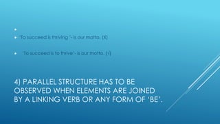 4) PARALLEL STRUCTURE HAS TO BE
OBSERVED WHEN ELEMENTS ARE JOINED
BY A LINKING VERB OR ANY FORM OF ‘BE’.

 ‘To succeed is thriving ’- is our motto. (Χ)
 ‘To succeed is to thrive’- is our motto. (√)
 