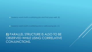5) PARALLEL STRUCTURE IS ALSO TO BE
OBSERVED WHILE USING CORRELATIVE
CONJUNCTIONS.
 Sweena wants both a satisfying job and that pays well. (Χ)
 Sweena wants both a satisfying and a well paying job. (√)
 