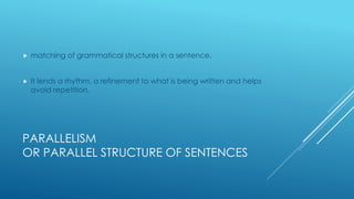PARALLELISM
OR PARALLEL STRUCTURE OF SENTENCES
 matching of grammatical structures in a sentence.
 It lends a rhythm, a refinement to what is being written and helps
avoid repetition.
 