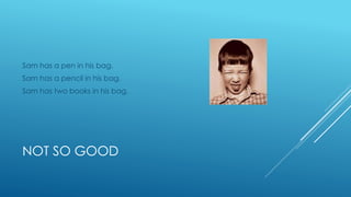 NOT SO GOOD
Sam has a pen in his bag.
Sam has a pencil in his bag.
Sam has two books in his bag.
 