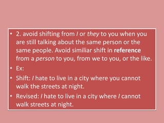 • 2. avoid shifting from I or they to you when you
are still talking about the same person or the
same people. Avoid similiar shift in reference
from a person to you, from we to you, or the like.
• Ex:
• Shift: I hate to live in a city where you cannot
walk the streets at night.
• Revised: I hate to live in a city where I cannot
walk streets at night.
 