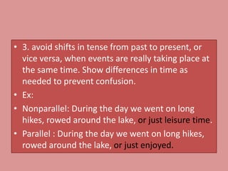 • 3. avoid shifts in tense from past to present, or
vice versa, when events are really taking place at
the same time. Show differences in time as
needed to prevent confusion.
• Ex:
• Nonparallel: During the day we went on long
hikes, rowed around the lake, or just leisure time.
• Parallel : During the day we went on long hikes,
rowed around the lake, or just enjoyed.
 