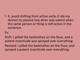 • 4. avoid shifting from active verbs (I ate my
dinner) to passive (my diner was eaten) when
the same person or thing is still active in the
sentence.
Ex:
Shift: I pilled the bedclothes on the floor, and a
potent insecticide was sprayed over everything.
Revised: I pilled the bedclothes on the floor, and
sprayed a potent insecticide over everything.
 