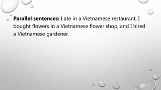 Parallel sentences: I ate in a Vietnamese restaurant, I
bought flowers in a Vietnamese flower shop, and I hired
a Vietnamese gardener.
 