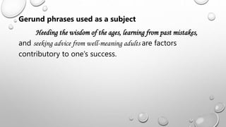 Gerund phrases used as a subject
Heeding the wisdom of the ages, learning from past mistakes,
and seeking advice from well-meaning adults are factors
contributory to one’s success.
 