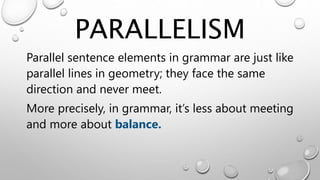 PARALLELISM
Parallel sentence elements in grammar are just like
parallel lines in geometry; they face the same
direction and never meet.
More precisely, in grammar, it’s less about meeting
and more about balance.
 