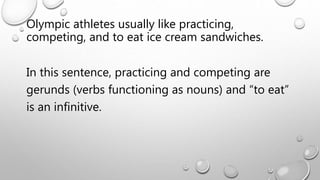 Olympic athletes usually like practicing,
competing, and to eat ice cream sandwiches.
In this sentence, practicing and competing are
gerunds (verbs functioning as nouns) and “to eat”
is an infinitive.
 