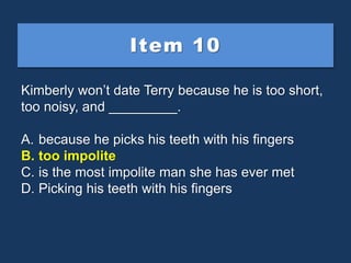 Item 10
Kimberly won’t date Terry because he is too short,
too noisy, and _________.
A. because he picks his teeth with hi...