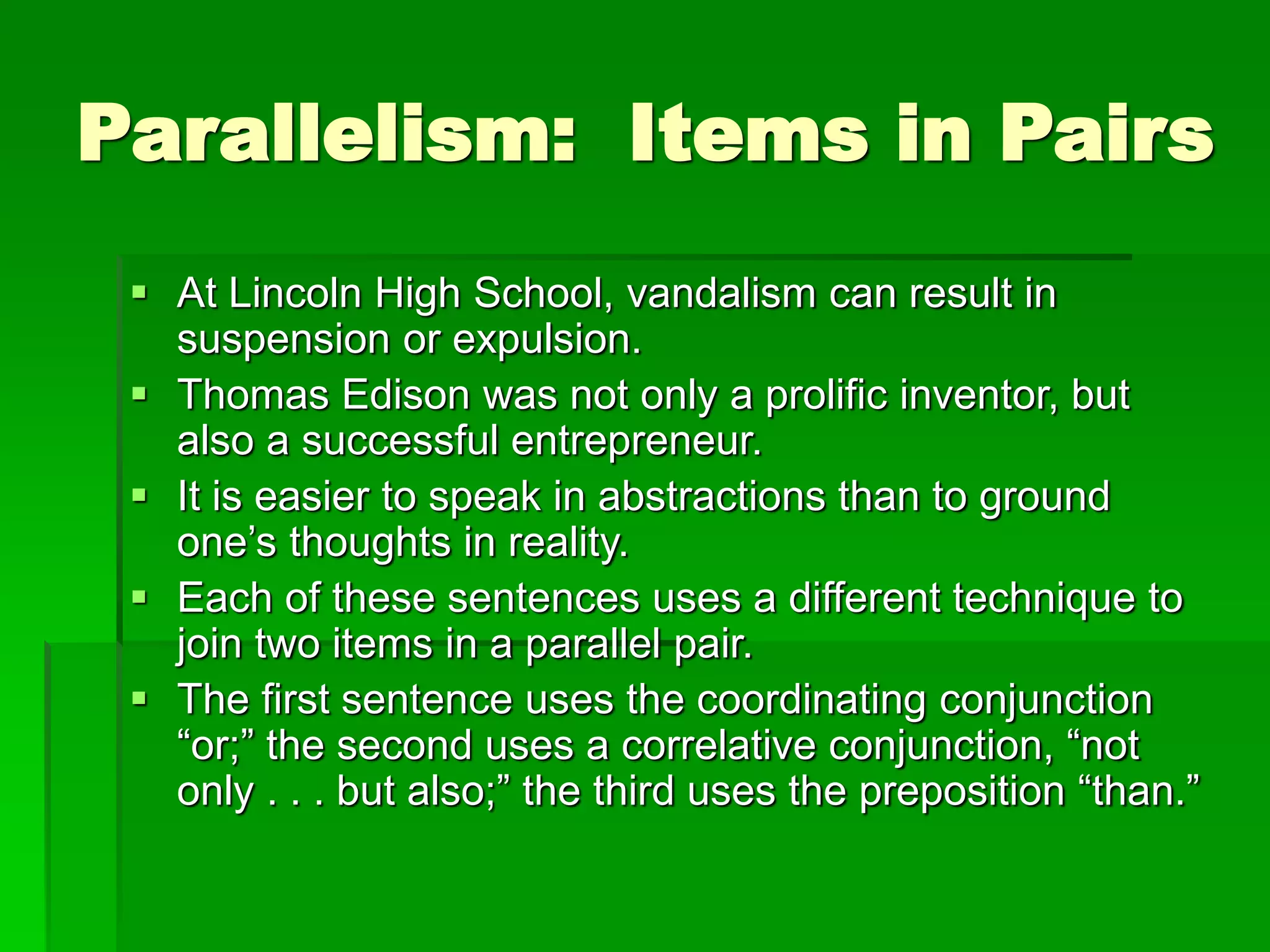 Parallelism: Items in Pairs
 At Lincoln High School, vandalism can result in
suspension or expulsion.
 Thomas Edison was not only a prolific inventor, but
also a successful entrepreneur.
 It is easier to speak in abstractions than to ground
one’s thoughts in reality.
 Each of these sentences uses a different technique to
join two items in a parallel pair.
 The first sentence uses the coordinating conjunction
“or;” the second uses a correlative conjunction, “not
only . . . but also;” the third uses the preposition “than.”
 