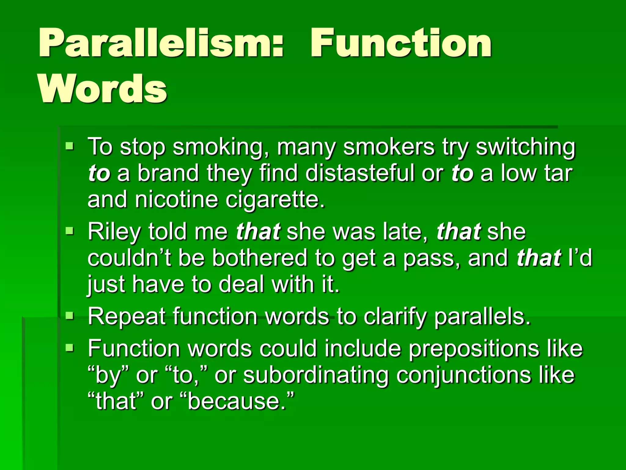 Parallelism: Function
Words
 To stop smoking, many smokers try switching
to a brand they find distasteful or to a low tar
and nicotine cigarette.
 Riley told me that she was late, that she
couldn’t be bothered to get a pass, and that I’d
just have to deal with it.
 Repeat function words to clarify parallels.
 Function words could include prepositions like
“by” or “to,” or subordinating conjunctions like
“that” or “because.”
 