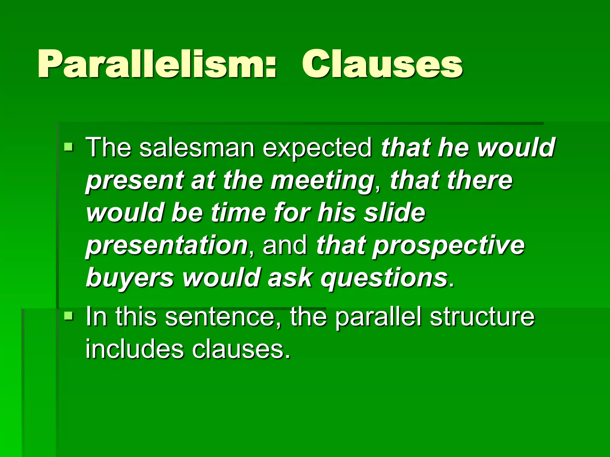 Parallelism: Clauses
 The salesman expected that he would
present at the meeting, that there
would be time for his slide
presentation, and that prospective
buyers would ask questions.
 In this sentence, the parallel structure
includes clauses.
 