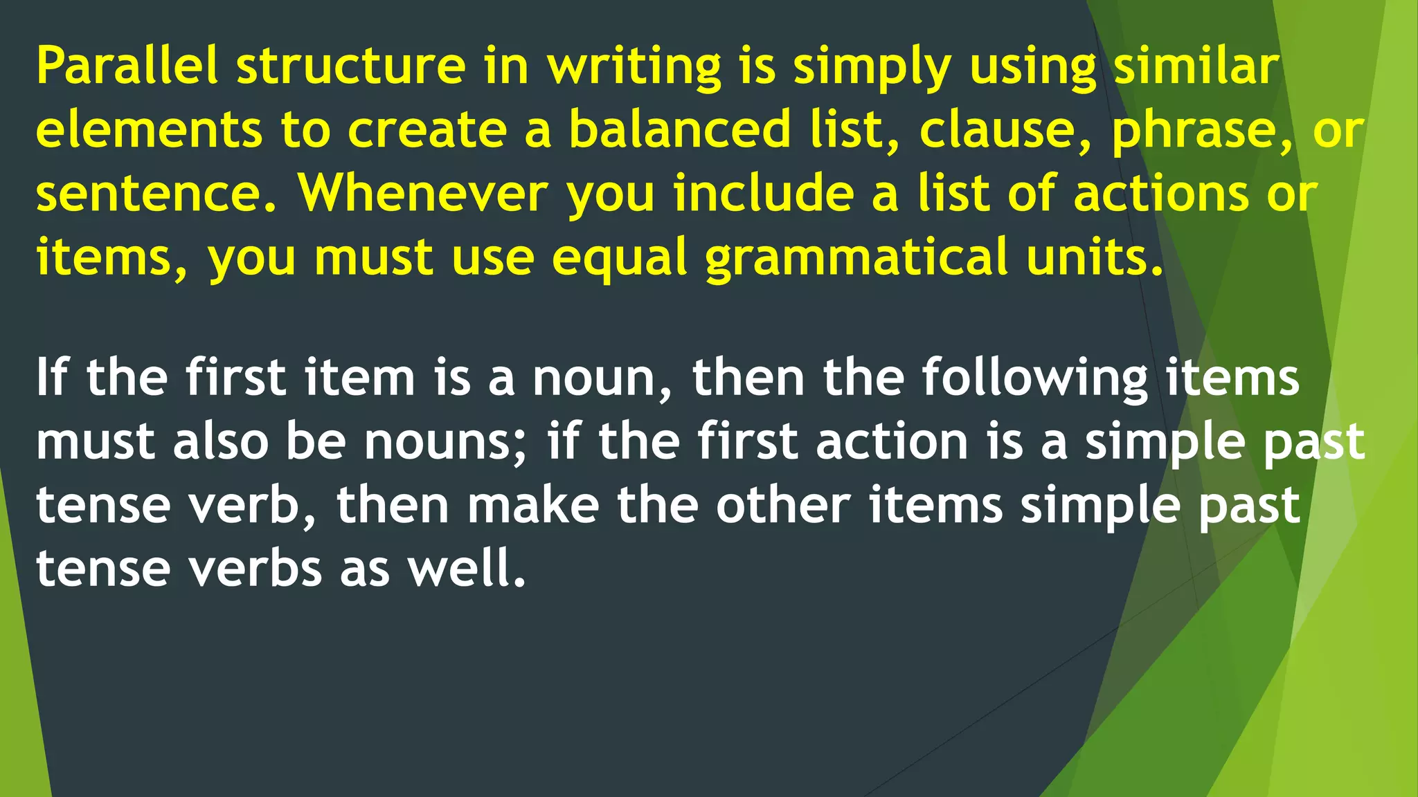 Parallel structure in writing is simply using similar
elements to create a balanced list, clause, phrase, or
sentence. Whenever you include a list of actions or
items, you must use equal grammatical units.
If the first item is a noun, then the following items
must also be nouns; if the first action is a simple past
tense verb, then make the other items simple past
tense verbs as well.
 