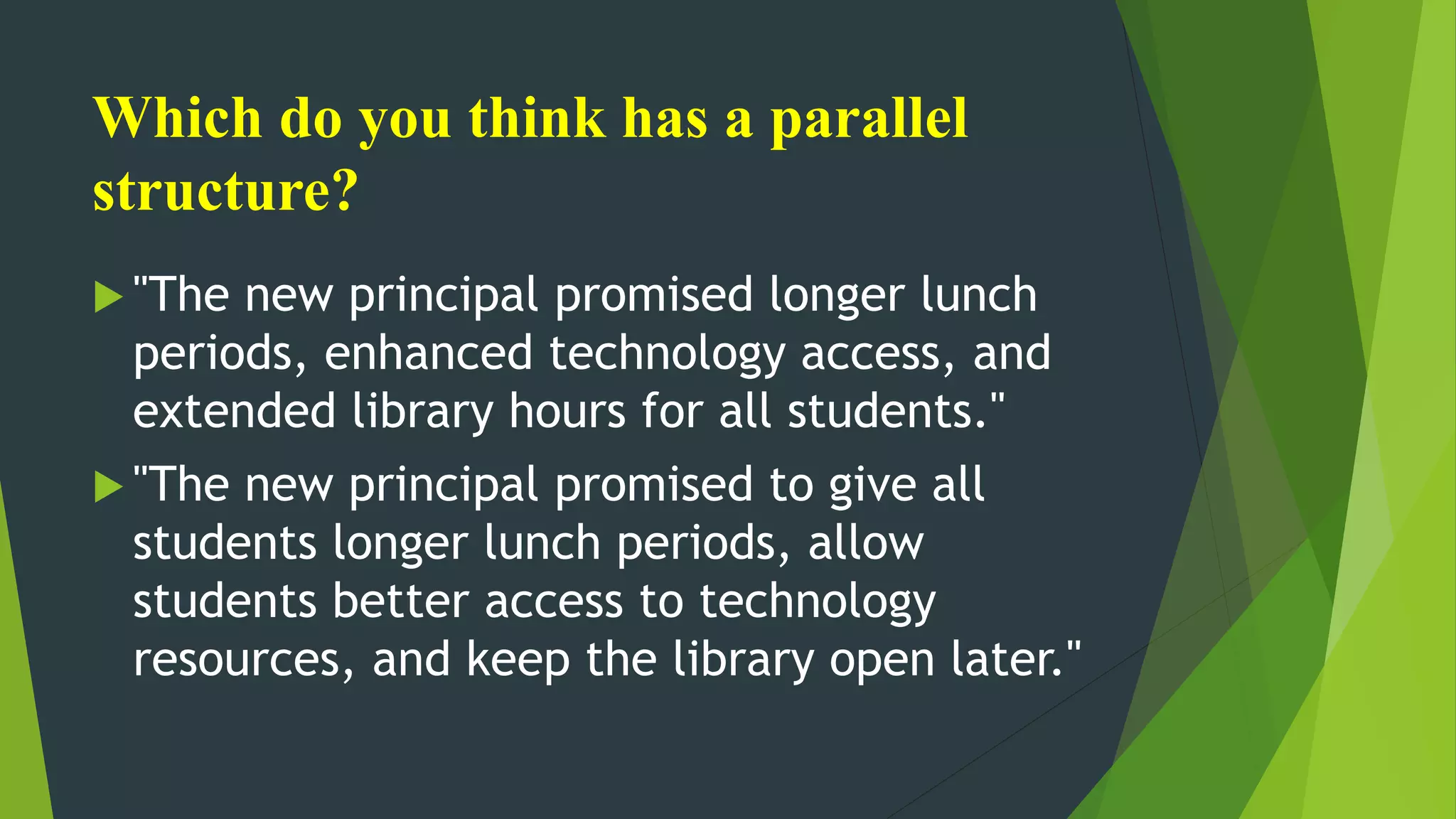Which do you think has a parallel
structure?
 "The new principal promised longer lunch
periods, enhanced technology access, and
extended library hours for all students."
 "The new principal promised to give all
students longer lunch periods, allow
students better access to technology
resources, and keep the library open later."
 