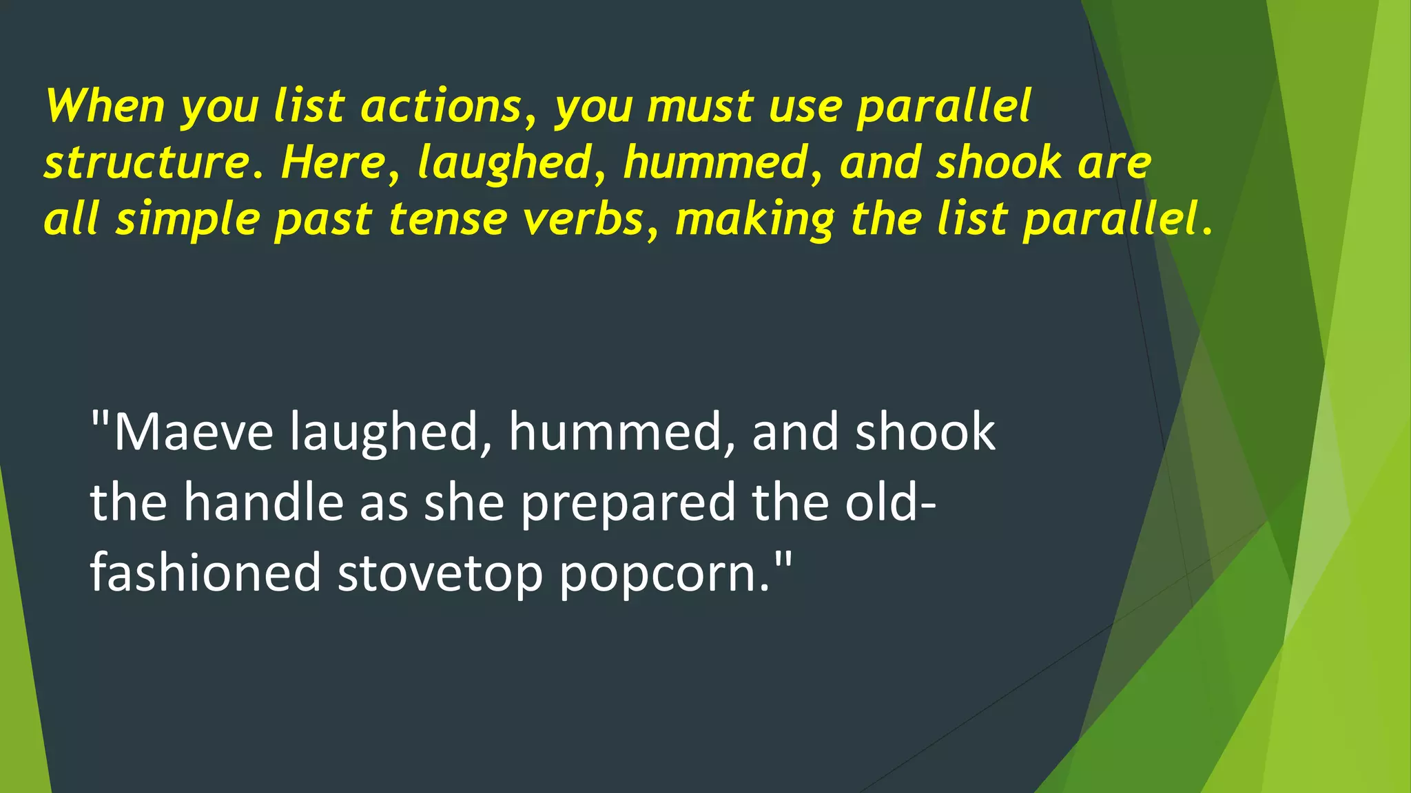 When you list actions, you must use parallel
structure. Here, laughed, hummed, and shook are
all simple past tense verbs, making the list parallel.
"Maeve laughed, hummed, and shook
the handle as she prepared the old-
fashioned stovetop popcorn."
 