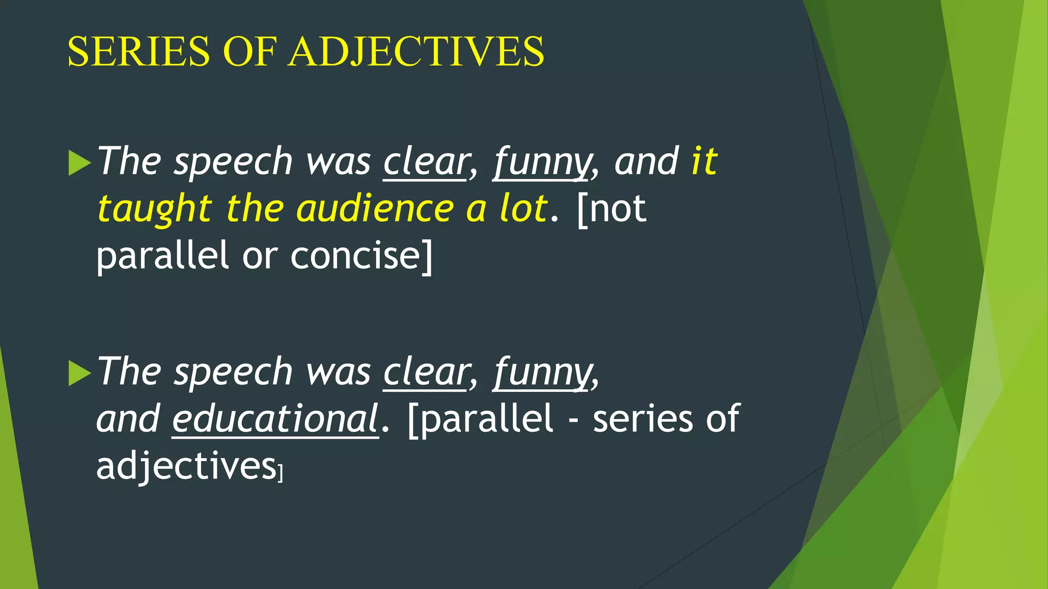 SERIES OF ADJECTIVES
The speech was clear, funny, and it
taught the audience a lot. [not
parallel or concise]
The speech was clear, funny,
and educational. [parallel - series of
adjectives]
 