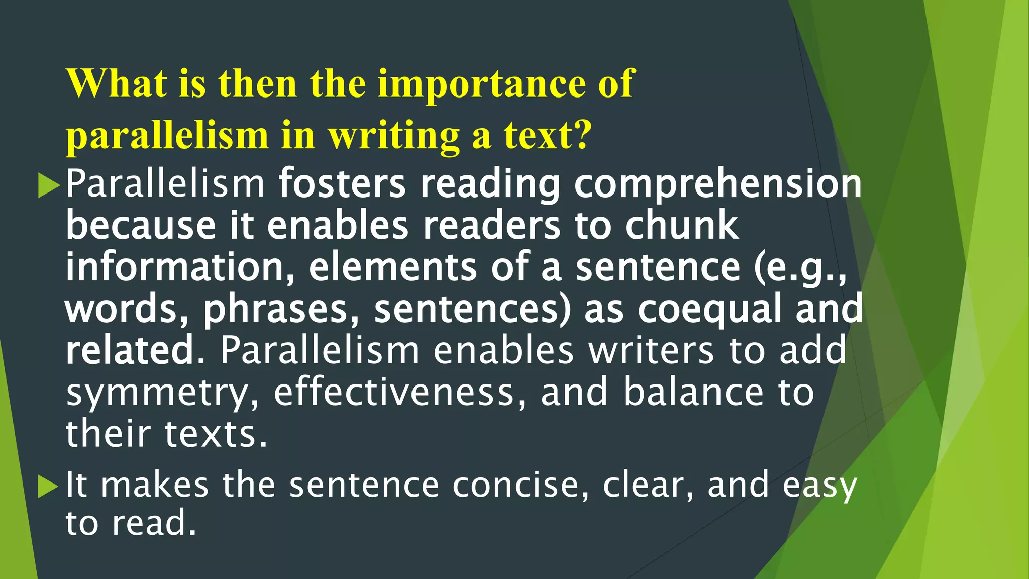 What is then the importance of
parallelism in writing a text?
Parallelism fosters reading comprehension
because it enables readers to chunk
information, elements of a sentence (e.g.,
words, phrases, sentences) as coequal and
related. Parallelism enables writers to add
symmetry, effectiveness, and balance to
their texts.
It makes the sentence concise, clear, and easy
to read.
 