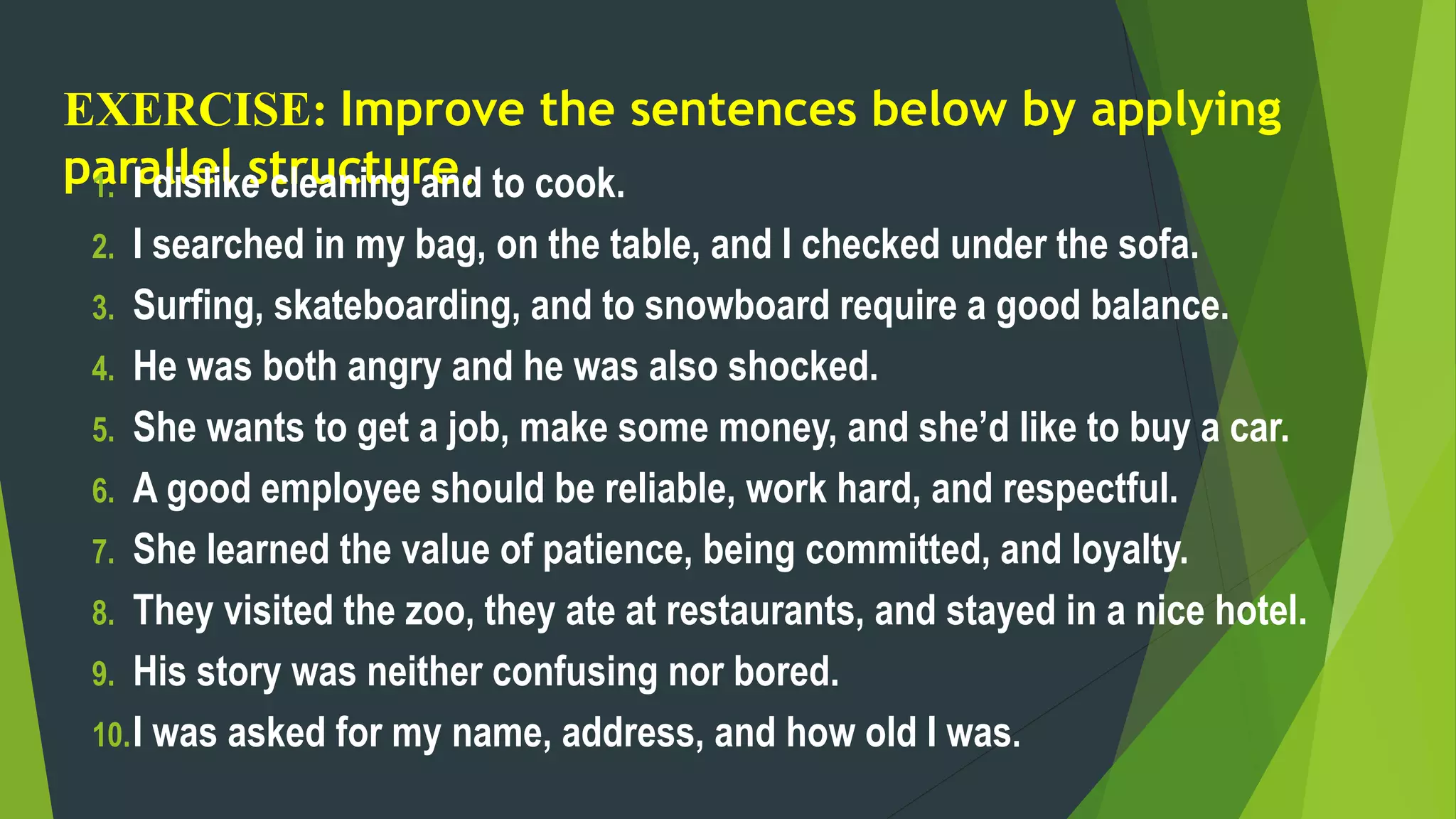EXERCISE: Improve the sentences below by applying
parallel structure.
1. I dislike cleaning and to cook.
2. I searched in my bag, on the table, and I checked under the sofa.
3. Surfing, skateboarding, and to snowboard require a good balance.
4. He was both angry and he was also shocked.
5. She wants to get a job, make some money, and she’d like to buy a car.
6. A good employee should be reliable, work hard, and respectful.
7. She learned the value of patience, being committed, and loyalty.
8. They visited the zoo, they ate at restaurants, and stayed in a nice hotel.
9. His story was neither confusing nor bored.
10.I was asked for my name, address, and how old I was.
 