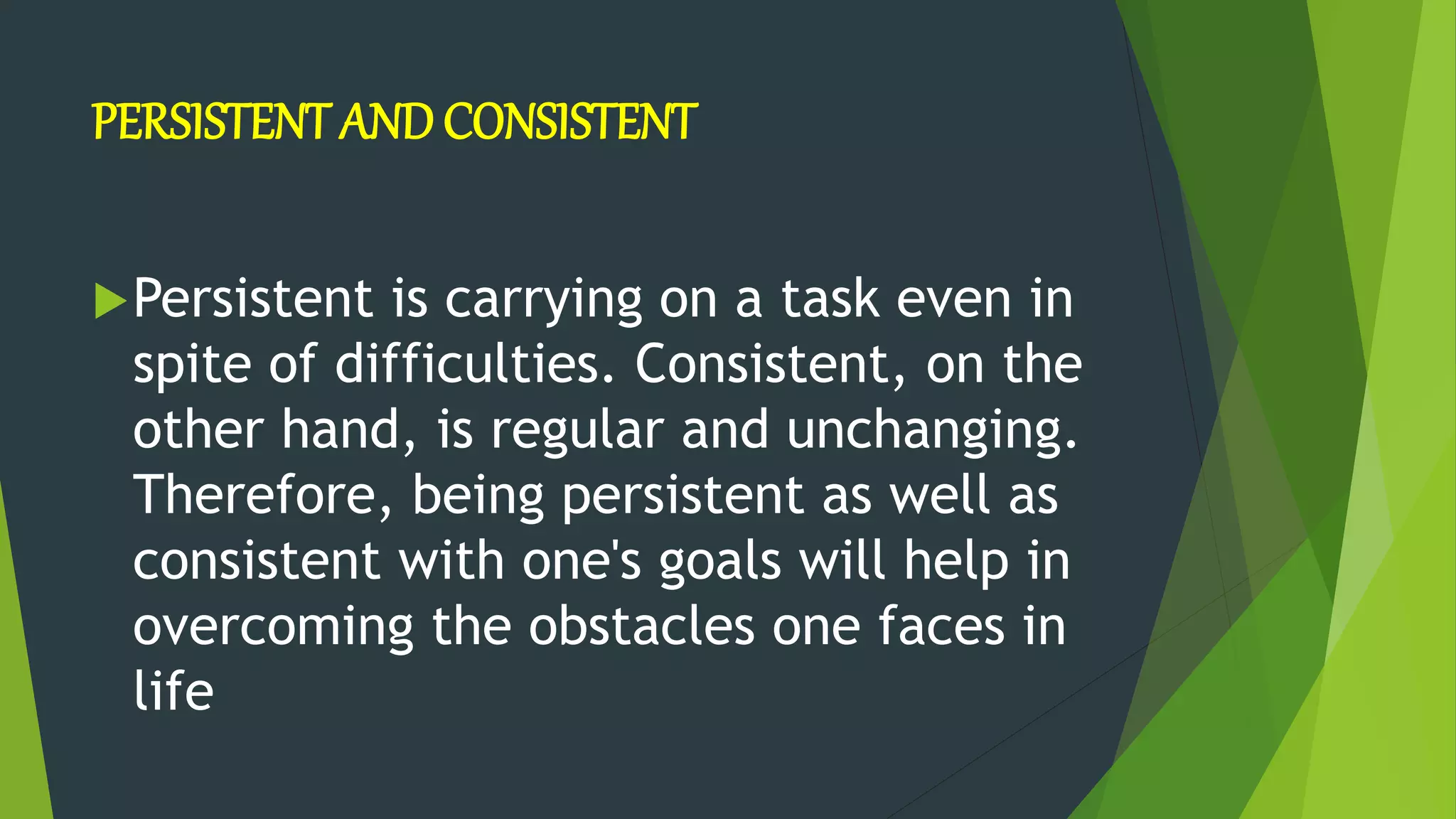 PERSISTENT AND CONSISTENT
Persistent is carrying on a task even in
spite of difficulties. Consistent, on the
other hand, is regular and unchanging.
Therefore, being persistent as well as
consistent with one's goals will help in
overcoming the obstacles one faces in
life
 