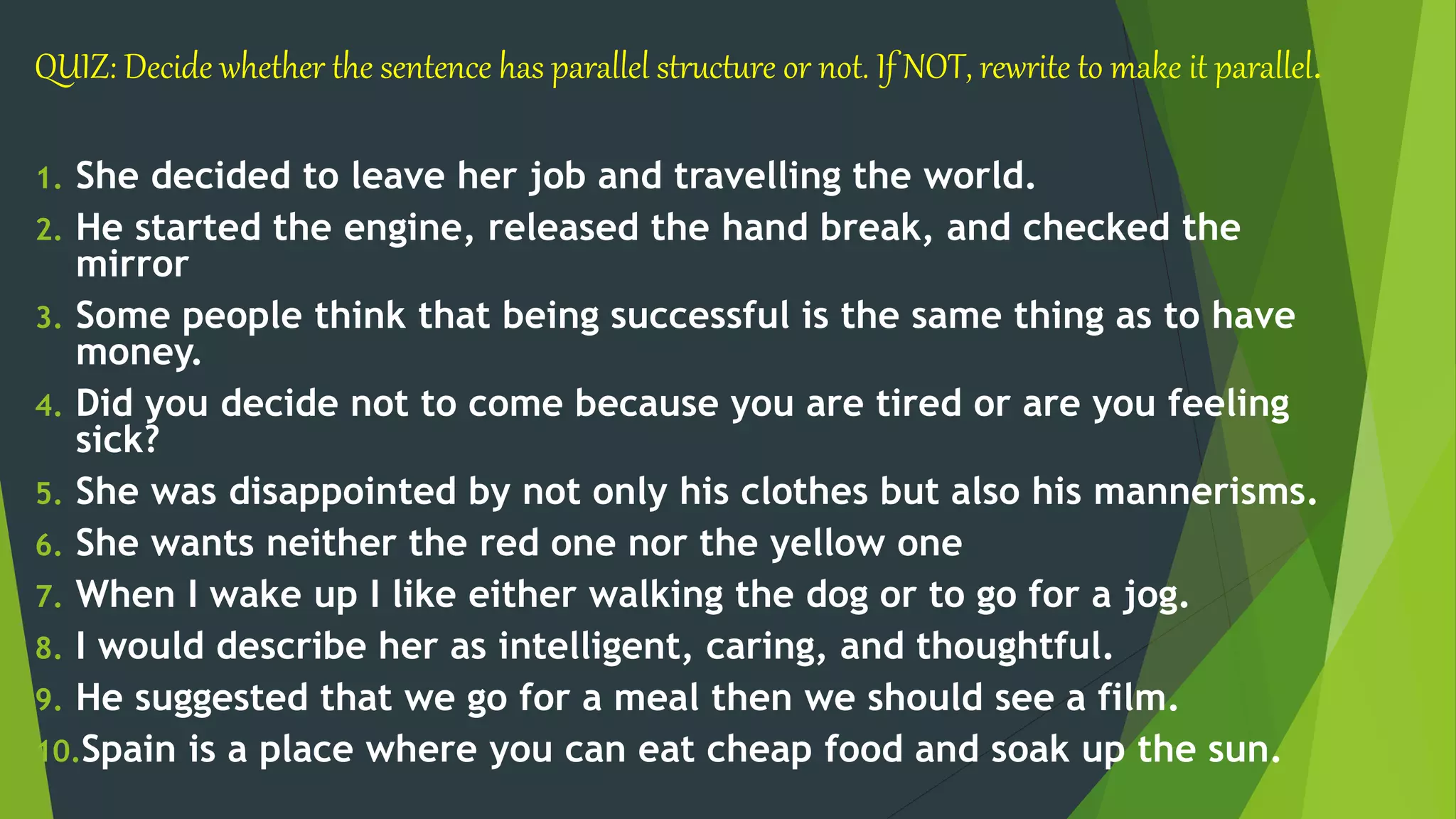 QUIZ: Decide whether the sentence has parallel structure or not. If NOT, rewrite to make it parallel.
1. She decided to leave her job and travelling the world.
2. He started the engine, released the hand break, and checked the
mirror
3. Some people think that being successful is the same thing as to have
money.
4. Did you decide not to come because you are tired or are you feeling
sick?
5. She was disappointed by not only his clothes but also his mannerisms.
6. She wants neither the red one nor the yellow one
7. When I wake up I like either walking the dog or to go for a jog.
8. I would describe her as intelligent, caring, and thoughtful.
9. He suggested that we go for a meal then we should see a film.
10.Spain is a place where you can eat cheap food and soak up the sun.
 