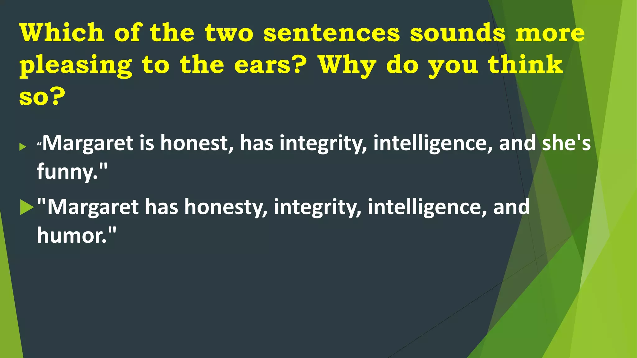 Which of the two sentences sounds more
pleasing to the ears? Why do you think
so?
 “Margaret is honest, has integrity, intelligence, and she's
funny."
"Margaret has honesty, integrity, intelligence, and
humor."
 