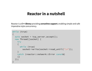 Reactor in a nutshell
Reactor is a C++ library providing coroutines support, enabling simple and safe
imperative style concurrency.
while (true)
{
auto socket = tcp_server.accept();
new Thread([socket] {
try
{
while (true)
socket->write(socket->read_until("n"));
}
catch (reactor::network::Error const&)
{}
});
}
 