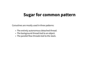 Sugar for common pattern
Coroutines are mostly used in three patterns:
• The entirely autonomous detached thread.
• The background thread tied to an object.
• The parallel flow threads tied to the stack.
 