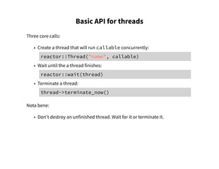 Basic API for threads
Three core calls:
• Create a thread that will run callable concurrently:
reactor::Thread("name", callable)
• Wait until the a thread finishes:
reactor::wait(thread)
• Terminate a thread:
thread->terminate_now()
Nota bene:
• Don't destroy an unfinished thread. Wait for it or terminate it.
 
