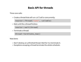 Basic API for threads
Three core calls:
• Create a thread that will run callable concurrently:
reactor::Thread("name", callable)
• Wait until the a thread finishes:
reactor::wait(thread)
• Terminate a thread:
thread->terminate_now()
Nota bene:
• Don't destroy an unfinished thread. Wait for it or terminate it.
• Exceptions escaping a thread terminate the whole scheduler.
 