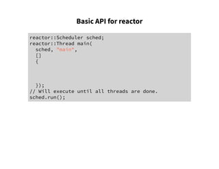Basic API for reactor
reactor::Scheduler sched;
reactor::Thread main(
sched, "main",
[]
{
});
// Will execute until all threads are done.
sched.run();
 