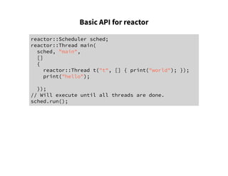 Basic API for reactor
reactor::Scheduler sched;
reactor::Thread main(
sched, "main",
[]
{
reactor::Thread t("t", [] { print("world"); });
print("hello");
});
// Will execute until all threads are done.
sched.run();
 