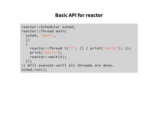 Basic API for reactor
reactor::Scheduler sched;
reactor::Thread main(
sched, "main",
[]
{
reactor::Thread t("t", [] { print("world"); });
print("hello");
reactor::wait(t);
});
// Will execute until all threads are done.
sched.run();
 