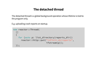 The detached thread
The detached thread is a global background operation whose lifetime is tied to
the program only.
E.g. uploading crash reports on startup.
new reactor::Thread(
[]
{
for (auto p: list_directory(reports_dir))
reactor::http::put("infinit.sh/reports",
ifstream(p));
});
 