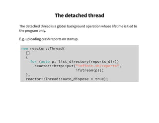 The detached thread
The detached thread is a global background operation whose lifetime is tied to
the program only.
E.g. uploading crash reports on startup.
new reactor::Thread(
[]
{
for (auto p: list_directory(reports_dir))
reactor::http::put("infinit.sh/reports",
ifstream(p));
},
reactor::Thread::auto_dispose = true);
 