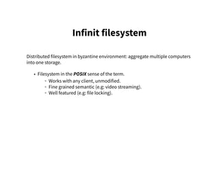 Infinit filesystem
Distributed filesystem in byzantine environment: aggregate multiple computers
into one storage.
• Filesystem in the POSIX sense of the term.
◦ Works with any client, unmodified.
◦ Fine grained semantic (e.g: video streaming).
◦ Well featured (e.g: file locking).
 