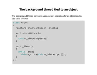 The background thread tied to an object
The background thread performs a concurrent operation for an object and is
tied to its lifetime
class Async
{
reactor::Channel<Block> _blocks;
void store(Block b)
{
this->_blocks->put(b);
}
void _flush()
{
while (true)
this->_store(this->_blocks.get());
}
};
 
