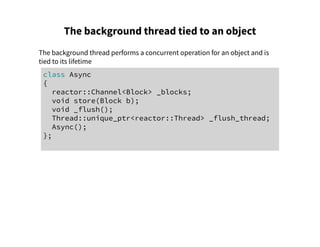 The background thread tied to an object
The background thread performs a concurrent operation for an object and is
tied to its lifetime
class Async
{
reactor::Channel<Block> _blocks;
void store(Block b);
void _flush();
Thread::unique_ptr<reactor::Thread> _flush_thread;
Async();
};
 
