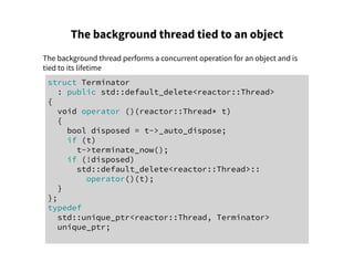 The background thread tied to an object
The background thread performs a concurrent operation for an object and is
tied to its lifetime
struct Terminator
: public std::default_delete<reactor::Thread>
{
void operator ()(reactor::Thread* t)
{
bool disposed = t->_auto_dispose;
if (t)
t->terminate_now();
if (!disposed)
std::default_delete<reactor::Thread>::
operator()(t);
}
};
typedef
std::unique_ptr<reactor::Thread, Terminator>
unique_ptr;
 