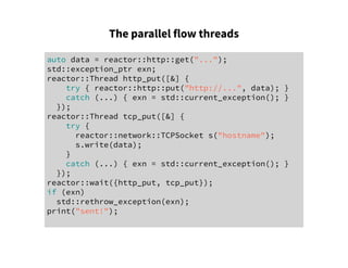 The parallel flow threads
auto data = reactor::http::get("...");
std::exception_ptr exn;
reactor::Thread http_put([&] {
try { reactor::http::put("http://...", data); }
catch (...) { exn = std::current_exception(); }
});
reactor::Thread tcp_put([&] {
try {
reactor::network::TCPSocket s("hostname");
s.write(data);
}
catch (...) { exn = std::current_exception(); }
});
reactor::wait({http_put, tcp_put});
if (exn)
std::rethrow_exception(exn);
print("sent!");
 