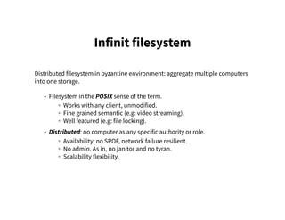 Infinit filesystem
Distributed filesystem in byzantine environment: aggregate multiple computers
into one storage.
• Filesystem in the POSIX sense of the term.
◦ Works with any client, unmodified.
◦ Fine grained semantic (e.g: video streaming).
◦ Well featured (e.g: file locking).
• Distributed: no computer as any specific authority or role.
◦ Availability: no SPOF, network failure resilient.
◦ No admin. As in, no janitor and no tyran.
◦ Scalability flexibility.
 