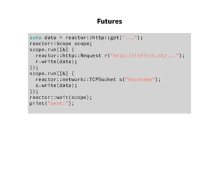 Futures
auto data = reactor::http::get("...");
reactor::Scope scope;
scope.run([&] {
reactor::http::Request r("http://infinit.sh/...");
r.write(data);
});
scope.run([&] {
reactor::network::TCPSocket s("hostname");
s.write(data);
});
reactor::wait(scope);
print("sent!");
 