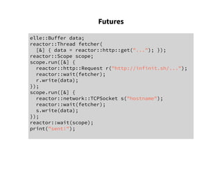 Futures
elle::Buffer data;
reactor::Thread fetcher(
[&] { data = reactor::http::get("..."); });
reactor::Scope scope;
scope.run([&] {
reactor::http::Request r("http://infinit.sh/...");
reactor::wait(fetcher);
r.write(data);
});
scope.run([&] {
reactor::network::TCPSocket s("hostname");
reactor::wait(fetcher);
s.write(data);
});
reactor::wait(scope);
print("sent!");
 