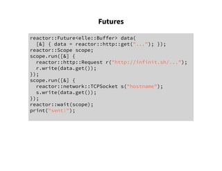 Futures
reactor::Future<elle::Buffer> data(
[&] { data = reactor::http::get("..."); });
reactor::Scope scope;
scope.run([&] {
reactor::http::Request r("http://infinit.sh/...");
r.write(data.get());
});
scope.run([&] {
reactor::network::TCPSocket s("hostname");
s.write(data.get());
});
reactor::wait(scope);
print("sent!");
 