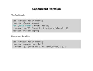 Concurrent iteration
The final touch.
std::vector<Host> hosts;
reactor::Scope scope;
for (auto const& host: hosts)
scope.run([] (Host h) { h->send(block); });
reactor::wait(scope);
Concurrent iteration:
std::vector<Host> hosts;
reactor::concurrent_for(
hosts, [] (Host h) { h->send(block); });
 