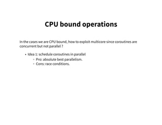 CPU bound operations
In the cases we are CPU bound, how to exploit multicore since coroutines are
concurrent but not parallel ?
• Idea 1: schedule coroutines in parallel
◦ Pro: absolute best parallelism.
◦ Cons: race conditions.
 